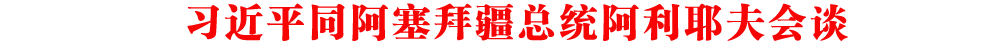習(xí)近平同阿塞拜疆總統(tǒng)阿利耶夫會(huì)談