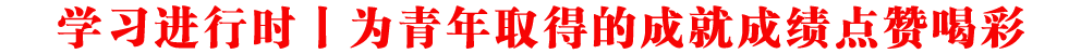 學(xué)習(xí)進(jìn)行時(shí)丨為青年取得的成就成績(jī)點(diǎn)贊喝彩