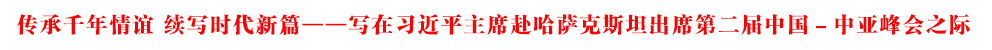 傳承千年情誼 續(xù)寫時代新篇——寫在習近平主席赴哈薩克斯坦出席第二屆中國－中亞峰會之際