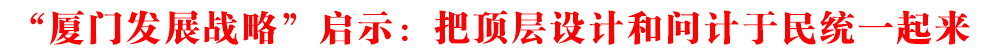 “廈門發(fā)展戰(zhàn)略”啟示:把頂層設(shè)計(jì)和問(wèn)計(jì)于民統(tǒng)一起來(lái)